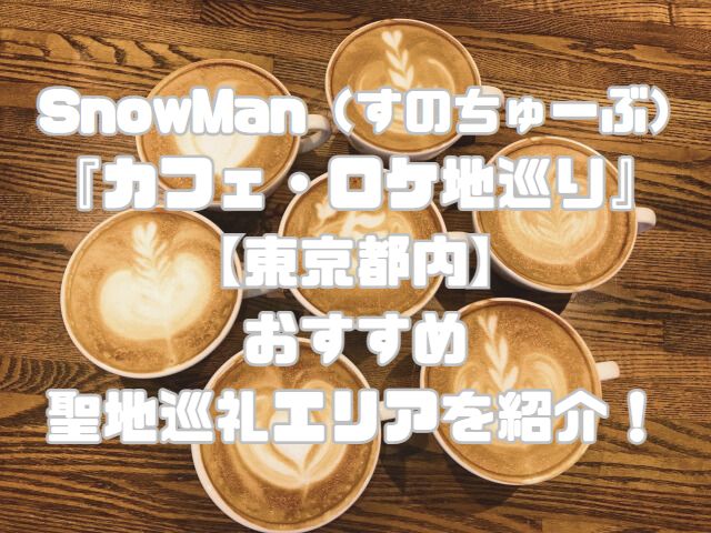SnowMan（すのちゅーぶ）の『カフェ・ロケ地巡り』【東京都内】おすすめ聖地巡礼エリアを紹介！