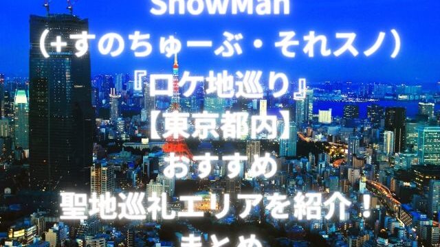 SnowMan（+すのちゅーぶ・それスノ）『ロケ地巡り』【東京都内】おすすめ聖地巡礼エリアを紹介！まとめ