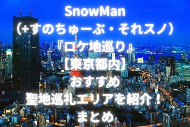 SnowMan（+すのちゅーぶ・それスノ）『ロケ地巡り』【東京都内】おすすめ聖地巡礼エリアを紹介！まとめ